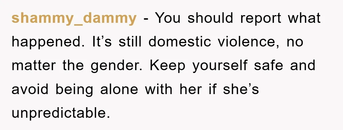 shammy_dammy -  You should report what happened. It’s still domestic violence, no matter the gender. Keep yourself safe and avoid being alone with her if she’s unpredictable.