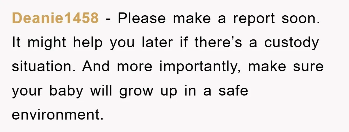 Deanie1458 - Please make a report soon. It might help you later if there’s a custody situation. And more importantly, make sure your baby will grow up in a safe...