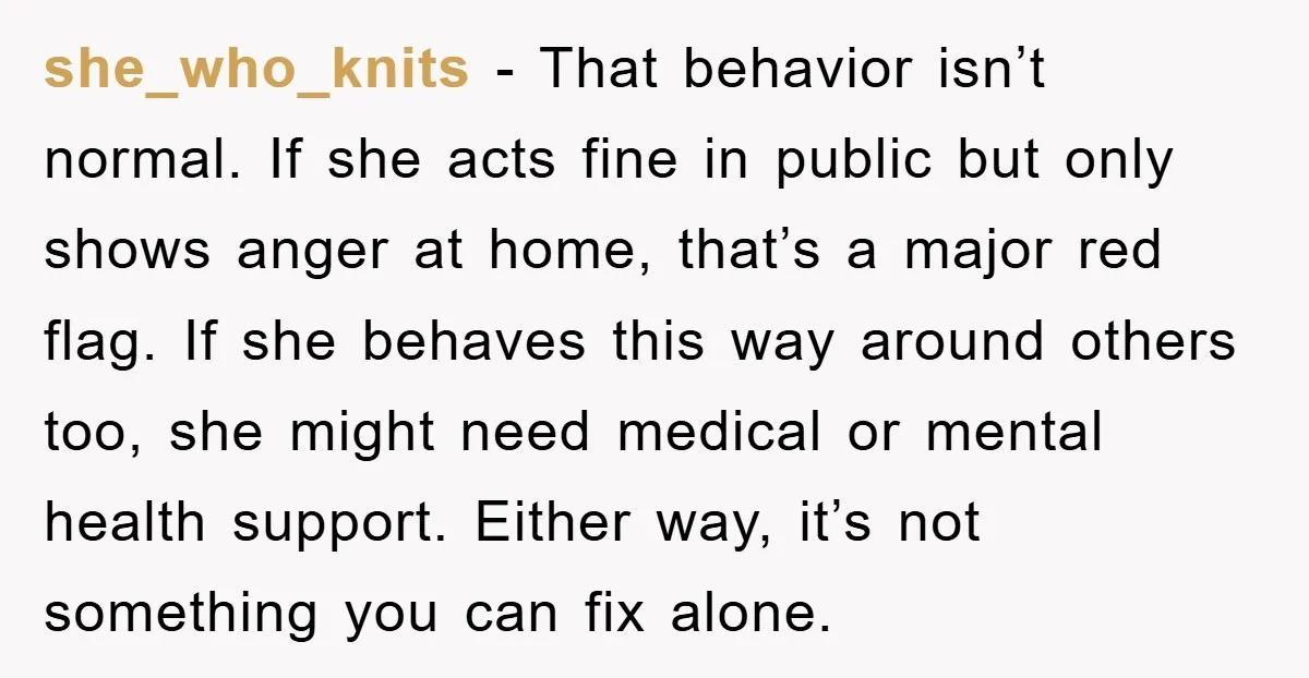 she_who_knits - That behavior isn’t normal. If she acts fine in public but only shows anger at home, that’s a major red flag. If she behaves this way around others...
