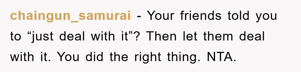 chaingun_samurai -  Your friends told you to “just deal with it”? Then let them deal with it. You did the right thing. NTA.