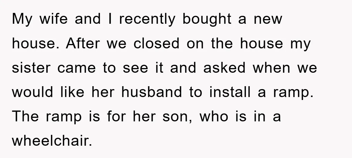 My wife and I recently bought a new house. After we closed on the house my sister came to see it and asked when we would like her husband to...