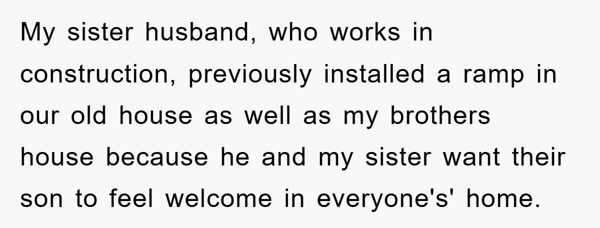 My sister husband, who works in construction, previously installed a ramp in our old house as well as my brothers house because he and my sister want their son to...