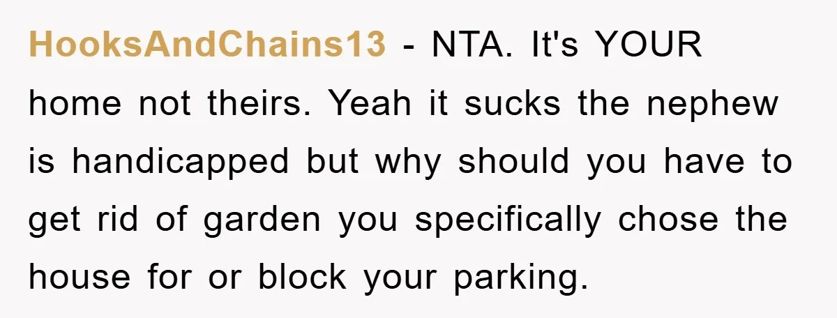 HooksAndChains13 − NTA. It's YOUR home not theirs. Yeah it sucks the nephew is handicapped but why should you have to get rid of garden you specifically chose the house...
