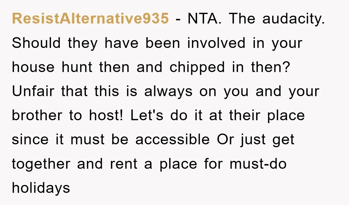 ResistAlternative935 − NTA. The audacity. Should they have been involved in your house hunt then and chipped in then? Unfair that this is always on you and your brother to...
