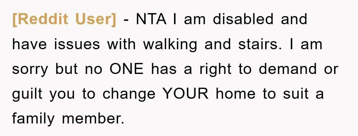 [Reddit User] − NTA I am disabled and have issues with walking and stairs. I am sorry but no ONE has a right to demand or guilt you to change...