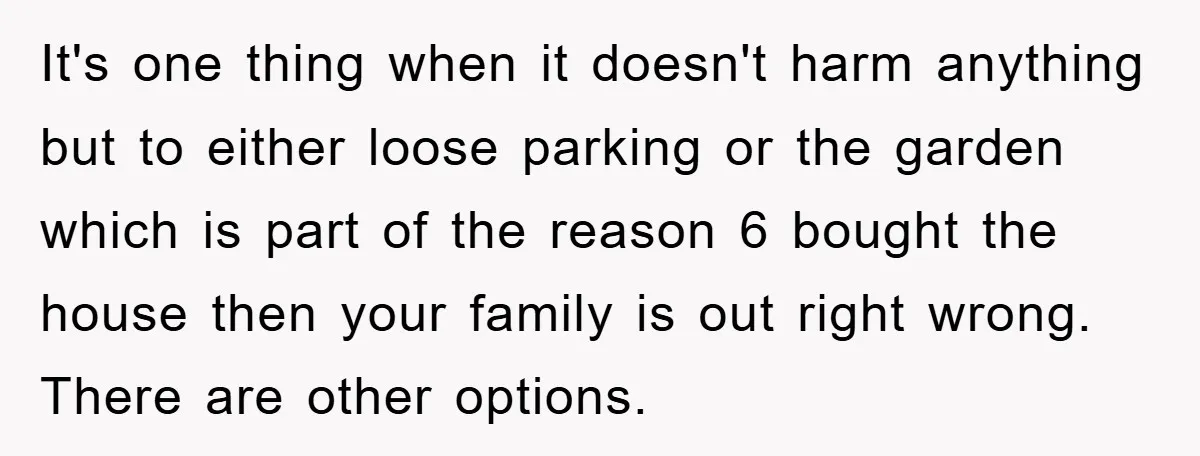 It's one thing when it doesn't harm anything but to either loose parking or the garden which is part of the reason 6 bought the house then your family is...