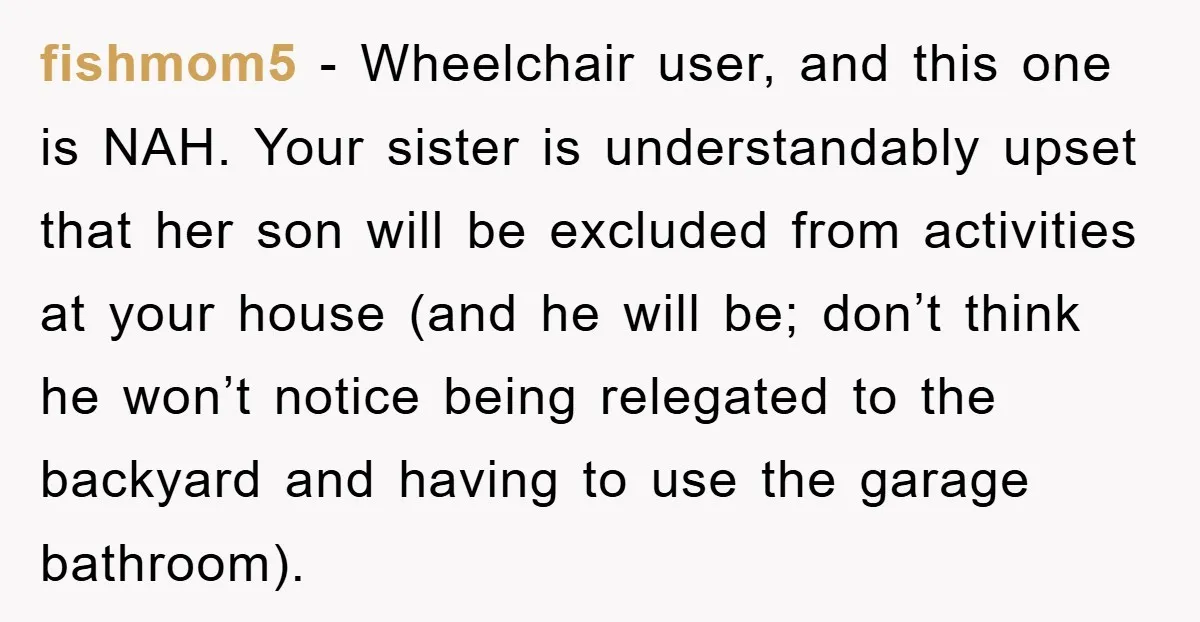 fishmom5 − Wheelchair user, and this one is NAH. Your sister is understandably upset that her son will be excluded from activities at your house (and he will be; don’t...