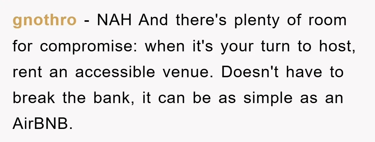 gnothro − NAH And there's plenty of room for compromise: when it's your turn to host, rent an accessible venue. Doesn't have to break the bank, it can be as...