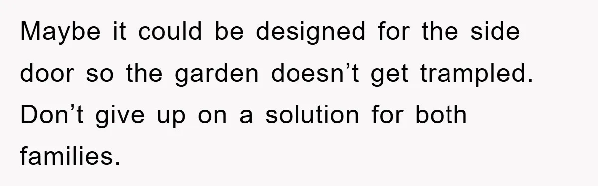 Maybe it could be designed for the side door so the garden doesn’t get trampled. Don’t give up on a solution for both families.