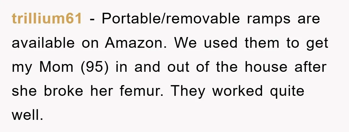trillium61 − Portable/removable ramps are available on Amazon. We used them to get my Mom (95) in and out of the house after she broke her femur. They worked quite...