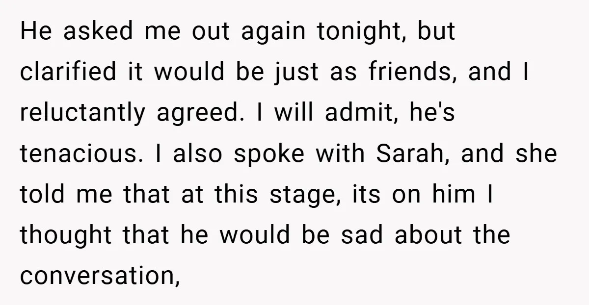 He asked me out again tonight, but clarified it would be just as friends, and I reluctantly agreed. I will admit, he's tenacious. I also spoke with Sarah, and she...