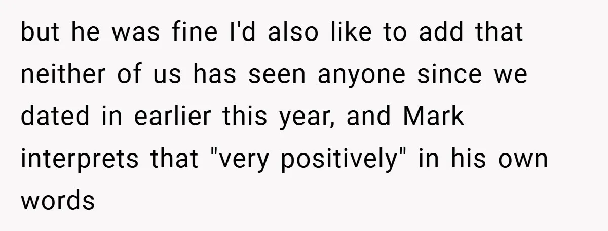but he was fine I'd also like to add that neither of us has seen anyone since we dated in earlier this year, and Mark interprets that "very positively" in...
