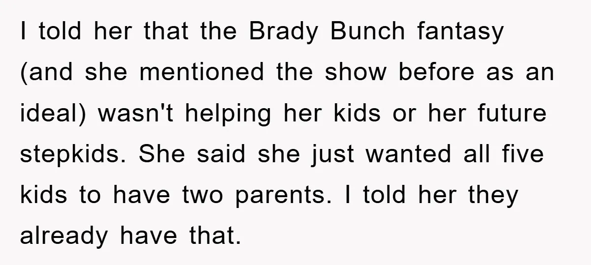 I told her that the Brady Bunch fantasy (and she mentioned the show before as an ideal) wasn't helping her kids or her future stepkids. She said she just wanted...