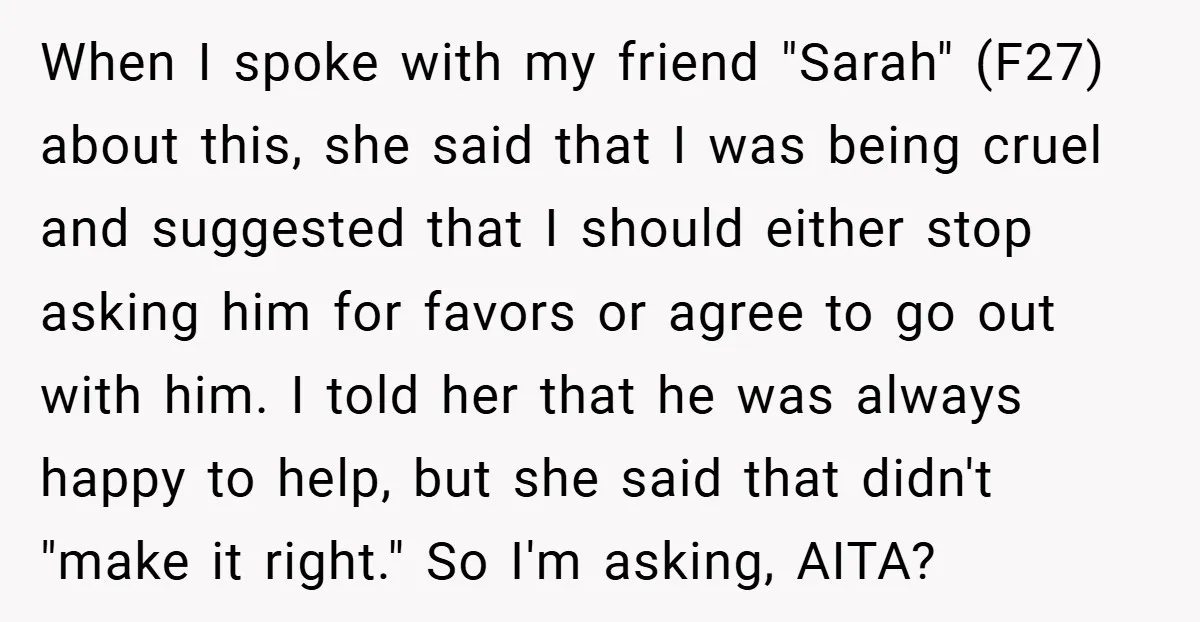 When I spoke with my friend "Sarah" (F27) about this, she said that I was being cruel and suggested that I should either stop asking him for favors or agree...