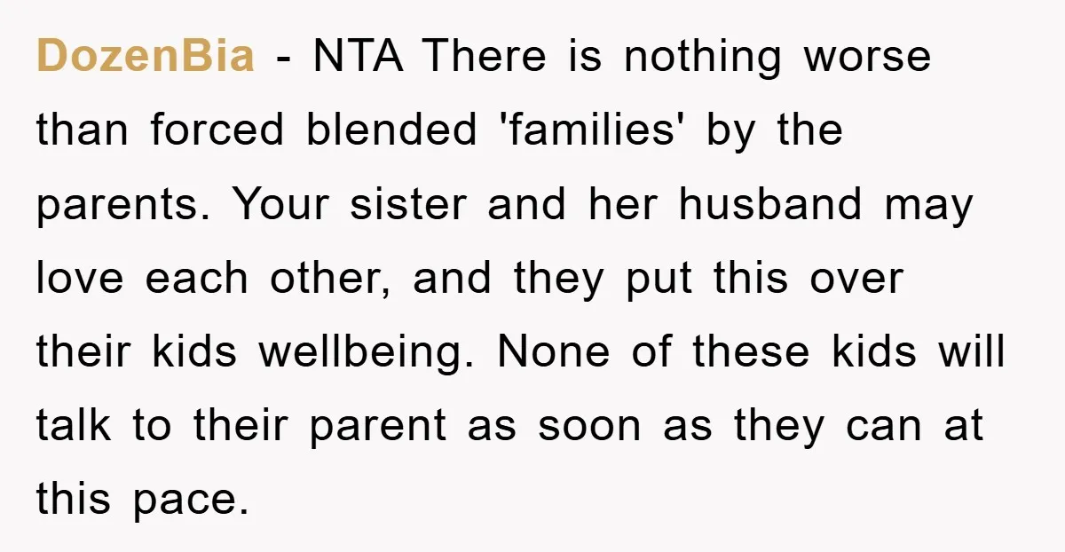 DozenBia − NTA There is nothing worse than forced blended 'families' by the parents. Your sister and her husband may love each other, and they put this over their kids...
