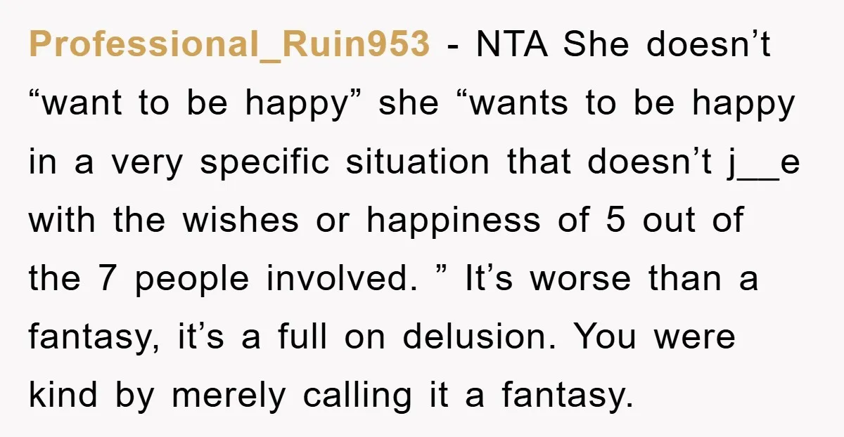 Professional_Ruin953 − NTA She doesn’t “want to be happy” she “wants to be happy in a very specific situation that doesn’t j__e with the wishes or happiness of 5 out...