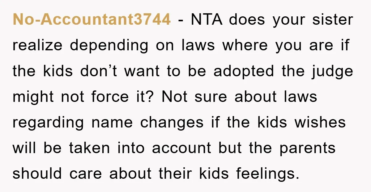 No-Accountant3744 − NTA does your sister realize depending on laws where you are if the kids don’t want to be adopted the judge might not force it? Not sure about...