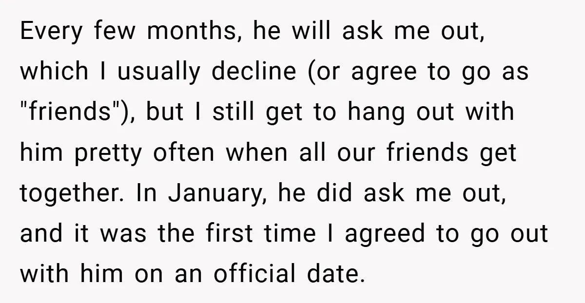 Every few months, he will ask me out, which I usually decline (or agree to go as "friends"), but I still get to hang out with him pretty often when...