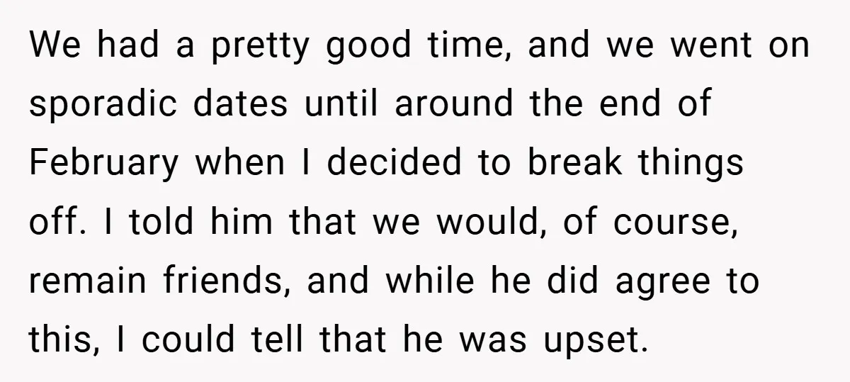 We had a pretty good time, and we went on sporadic dates until around the end of February when I decided to break things off. I told him that we...
