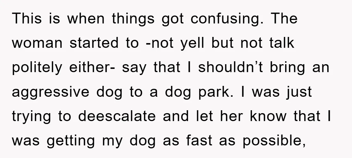 This is when things got confusing. The woman started to -not yell but not talk politely either- say that I shouldn’t bring an aggressive dog to a dog park. I...