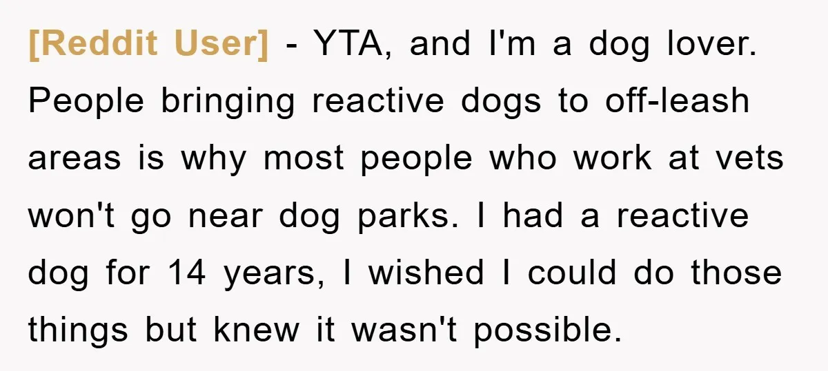 [Reddit User] − YTA, and I'm a dog lover. People bringing reactive dogs to off-leash areas is why most people who work at vets won't go near dog parks. I...