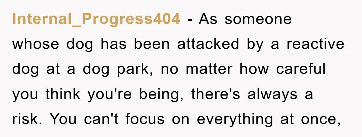 Internal_Progress404 − As someone whose dog has been attacked by a reactive dog at a dog park, no matter how careful you think you're being, there's always a risk. You...