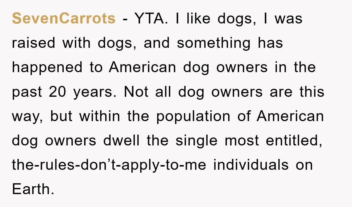 SevenCarrots − YTA. I like dogs, I was raised with dogs, and something has happened to American dog owners in the past 20 years. Not all dog owners are this...