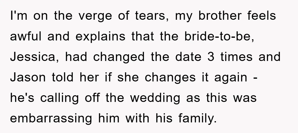 I'm on the verge of tears, my brother feels awful and explains that the bride-to-be, Jessica, had changed the date 3 times and Jason told her if she changes it...