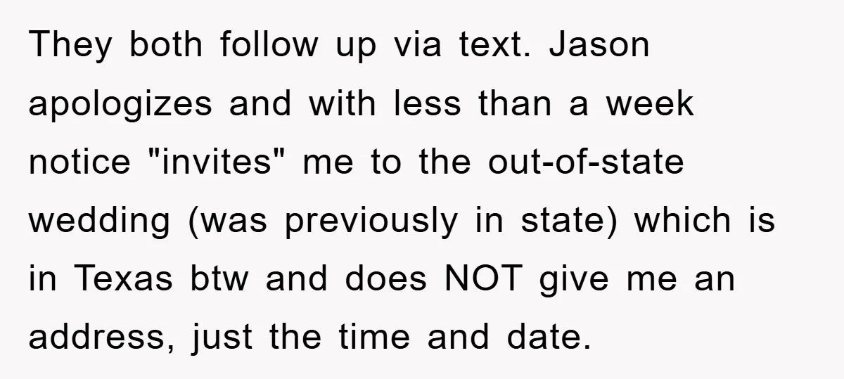 They both follow up via text. Jason apologizes and with less than a week notice "invites" me to the out-of-state wedding (was previously in state) which is in Texas btw...