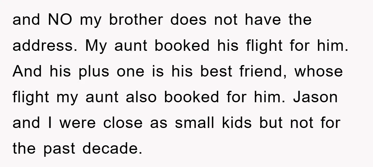 and NO my brother does not have the address. My aunt booked his flight for him. And his plus one is his best friend, whose flight my aunt also booked...