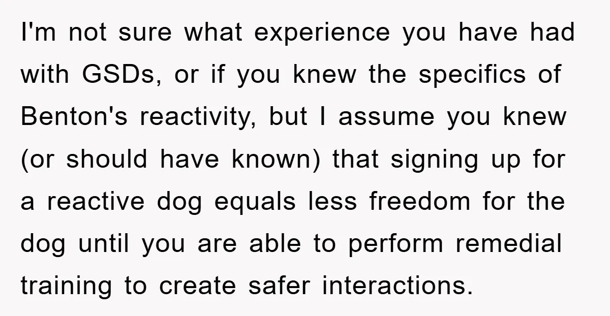 I'm not sure what experience you have had with GSDs, or if you knew the specifics of Benton's reactivity, but I assume you knew (or should have known) that signing...