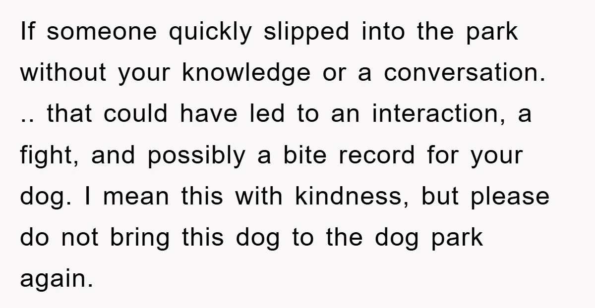 If someone quickly slipped into the park without your knowledge or a conversation. .. that could have led to an interaction, a fight, and possibly a bite record for your...