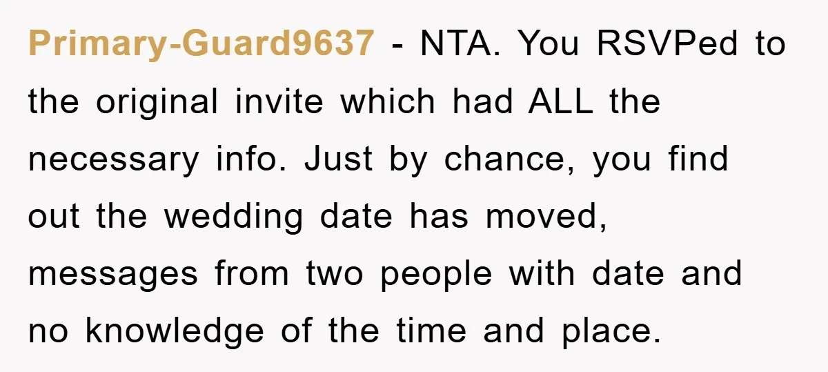 Primary-Guard9637 − NTA. You RSVPed to the original invite which had ALL the necessary info. Just by chance, you find out the wedding date has moved, messages from two people...