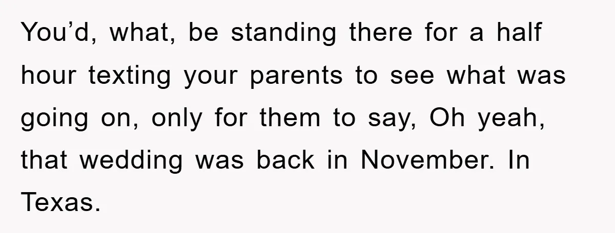 You’d, what, be standing there for a half hour texting your parents to see what was going on, only for them to say, Oh yeah, that wedding was back in...