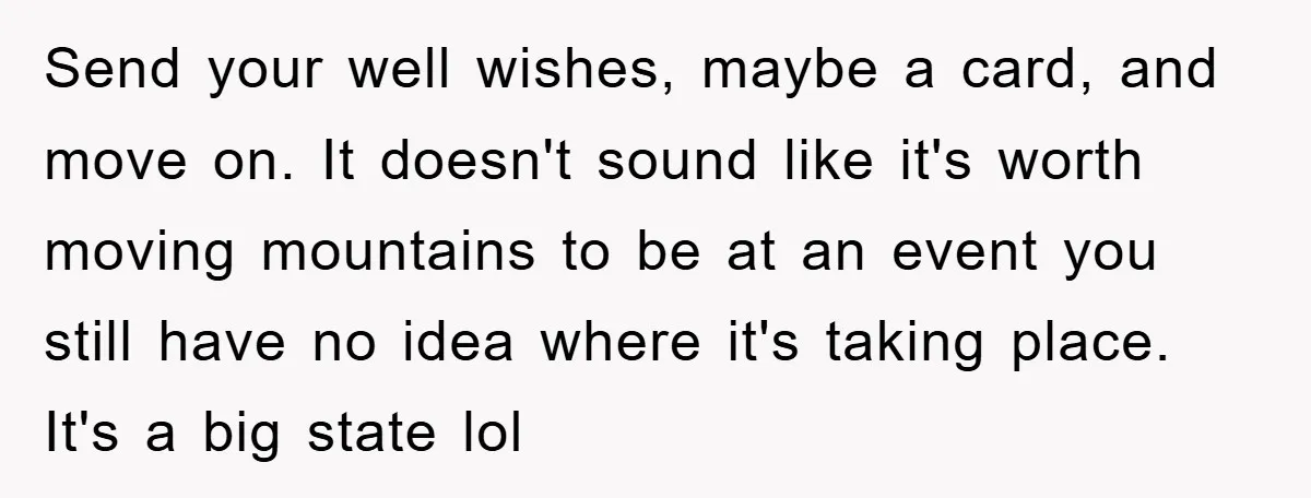 Send your well wishes, maybe a card, and move on. It doesn't sound like it's worth moving mountains to be at an event you still have no idea where it's...