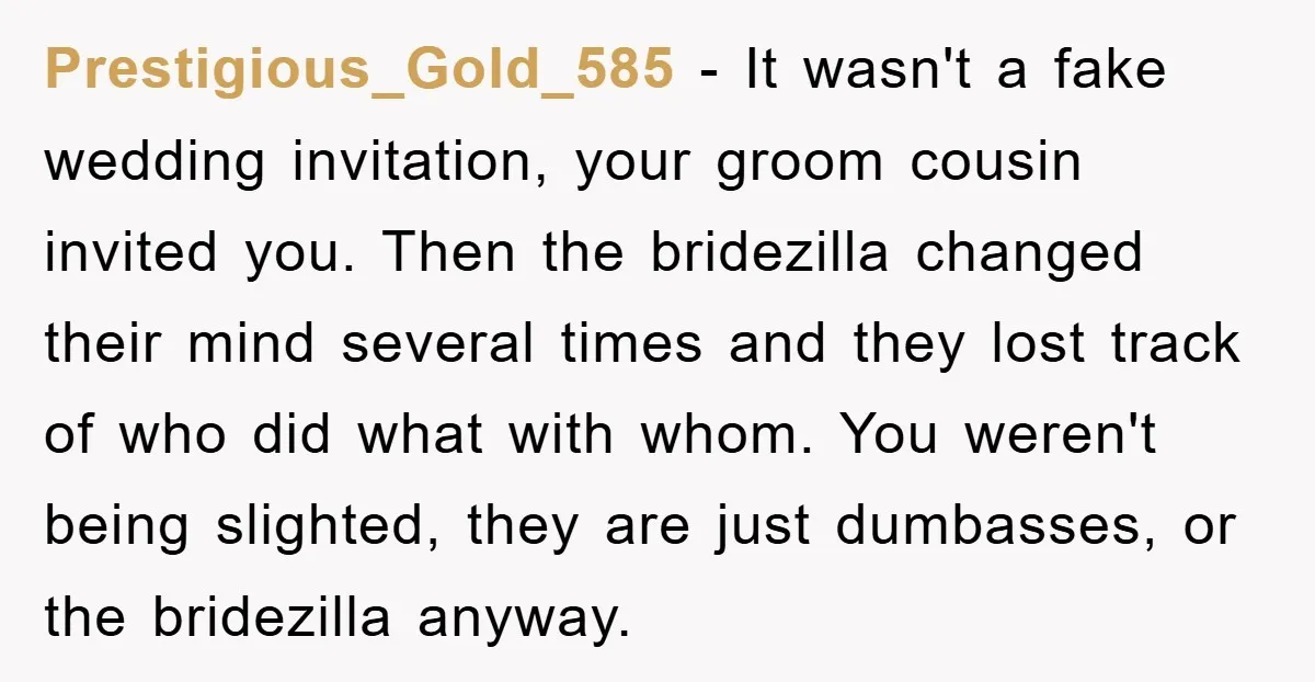 Prestigious_Gold_585 − It wasn't a fake wedding invitation, your groom cousin invited you. Then the bridezilla changed their mind several times and they lost track of who did what with...