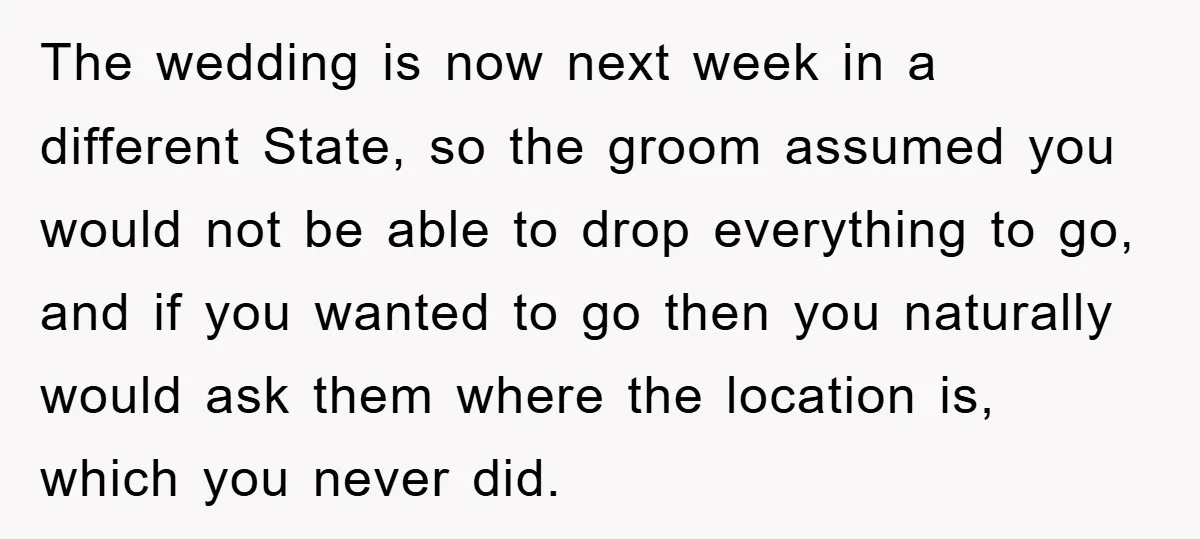 The wedding is now next week in a different State, so the groom assumed you would not be able to drop everything to go, and if you wanted to go...