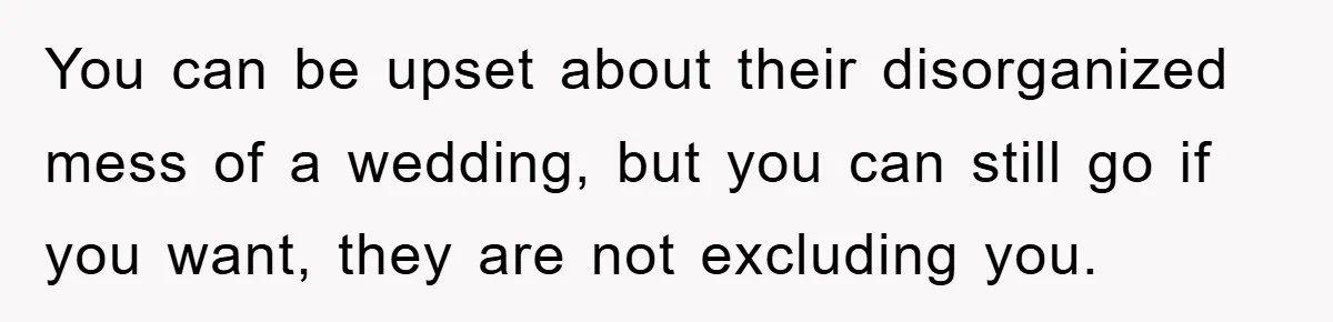 You can be upset about their disorganized mess of a wedding, but you can still go if you want, they are not excluding you.