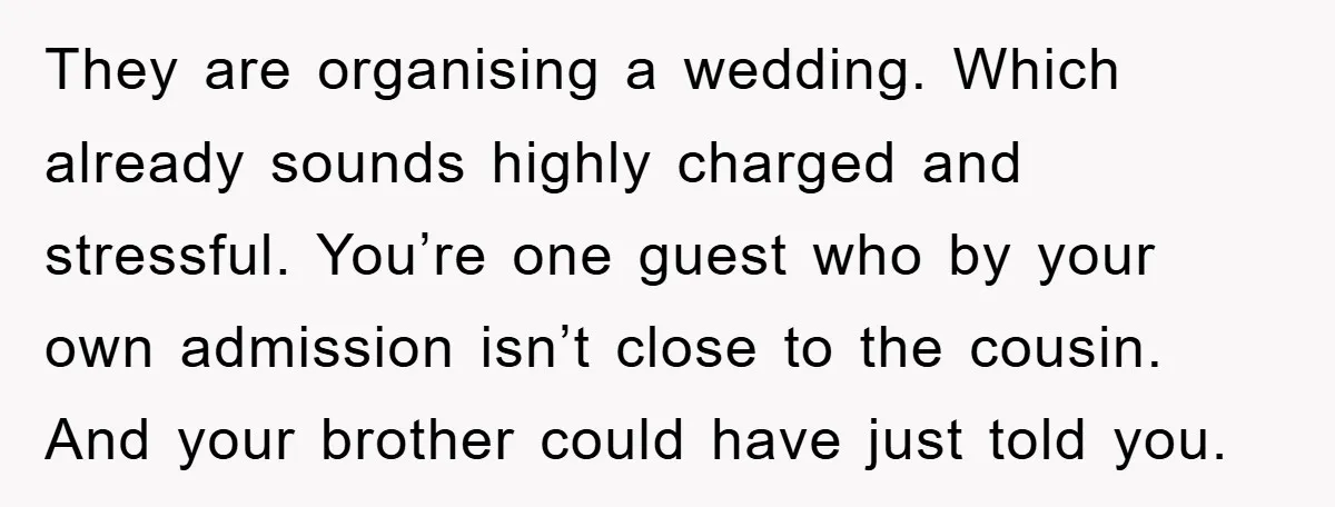 They are organising a wedding. Which already sounds highly charged and stressful. You’re one guest who by your own admission isn’t close to the cousin. And your brother could have...
