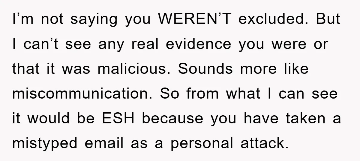 I’m not saying you WEREN’T excluded. But I can’t see any real evidence you were or that it was malicious. Sounds more like miscommunication. So from what I can see...