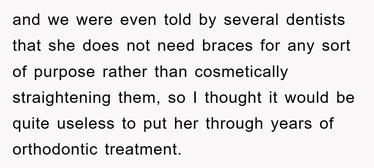 and we were even told by several dentists that she does not need braces for any sort of purpose rather than cosmetically straightening them, so I thought it would be...