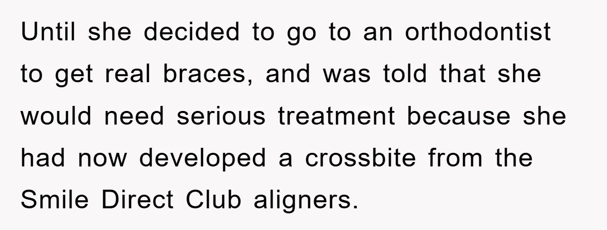 Until she decided to go to an orthodontist to get real braces, and was told that she would need serious treatment because she had now developed a crossbite from the...