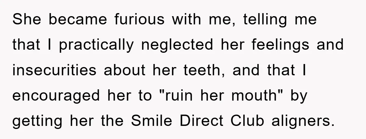 She became furious with me, telling me that I practically neglected her feelings and insecurities about her teeth, and that I encouraged her to "ruin her mouth" by getting her...