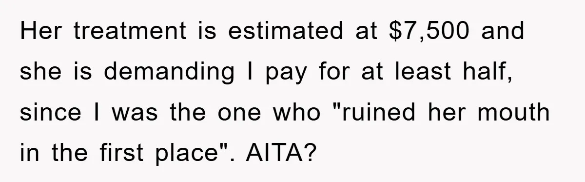 Her treatment is estimated at $7,500 and she is demanding I pay for at least half, since I was the one who "ruined her mouth in the first place". AITA?