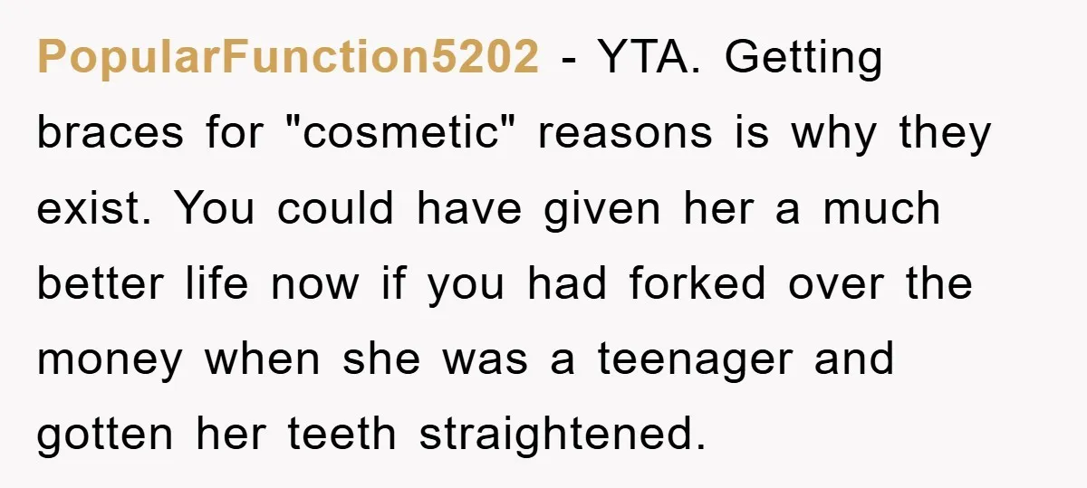 PopularFunction5202 − YTA. Getting braces for "cosmetic" reasons is why they exist. You could have given her a much better life now if you had forked over the money when...
