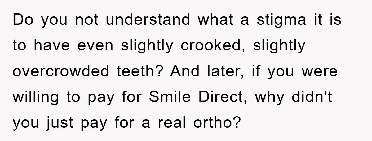Do you not understand what a stigma it is to have even slightly crooked, slightly overcrowded teeth? And later, if you were willing to pay for Smile Direct, why didn't...