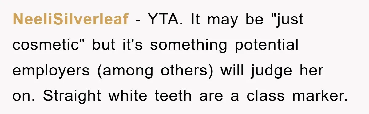 NeeliSilverleaf − YTA. It may be "just cosmetic" but it's something potential employers (among others) will judge her on. Straight white teeth are a class marker.