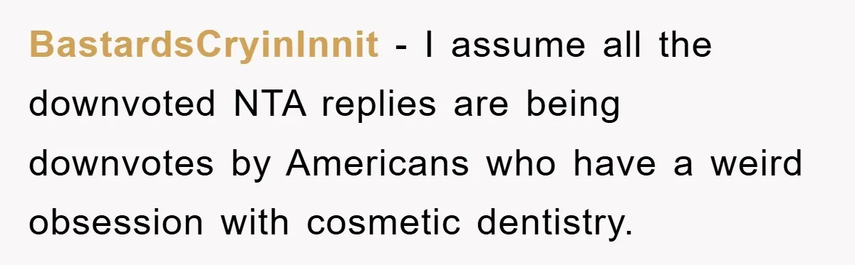 BastardsCryinInnit − I assume all the downvoted NTA replies are being downvotes by Americans who have a weird obsession with cosmetic dentistry.