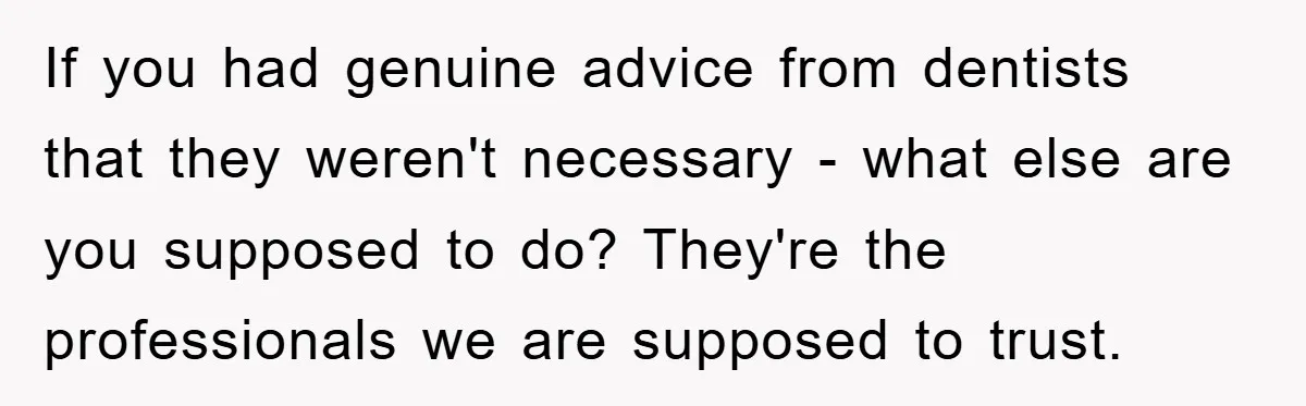 If you had genuine advice from dentists that they weren't necessary - what else are you supposed to do? They're the professionals we are supposed to trust.