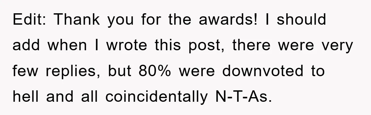 Edit: Thank you for the awards! I should add when I wrote this post, there were very few replies, but 80% were downvoted to hell and all coincidentally N-T-As.